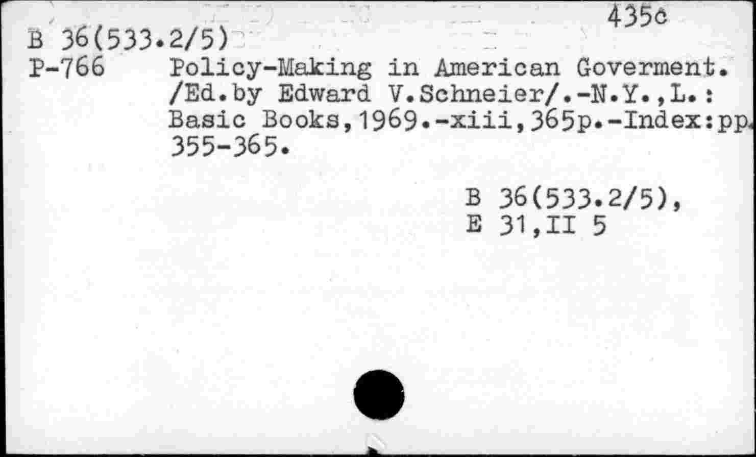 ﻿B 36(533.2/5)
4356
P-766 Policy-Making in American Goverment. /Ed.by Edward V.Schneier/.-N.Y.,L.: Basic Books, 1969• -xiii, 365p.-Index:pp. 355-365.
B 36(533.2/5), E 31,11 5